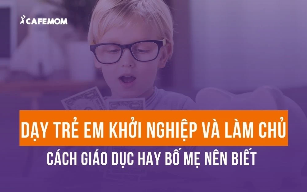 TRẺ EM KHỞI NGHIỆP VÀ LÀM CHỦ - CÁCH GIÁO DỤC HAY BỐ MẸ NÊN BIẾT